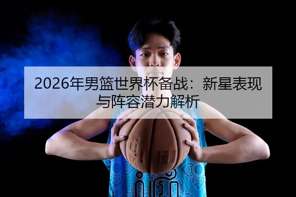 2026年男篮世界杯备战：新星表现与阵容潜力解析