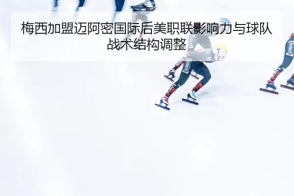 梅西加盟迈阿密国际后美职联影响力与球队战术结构调整